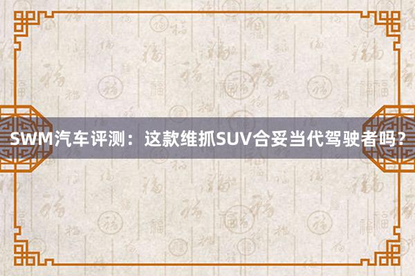 SWM汽车评测：这款维抓SUV合妥当代驾驶者吗？